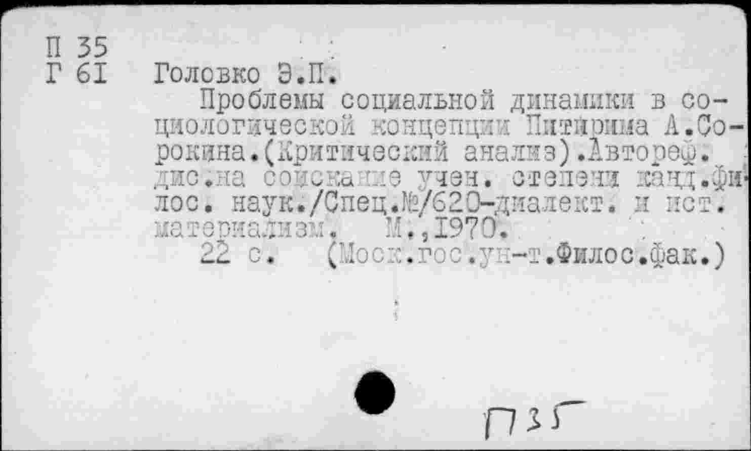 ﻿П 35
Г 61
Головко Э.П.
Проблемы социальной динамики в социологической концепции Питйрима А.Сорокина. (Критический анализ).Автореф. дис.на соискание учен, степени панд.фи лос. наук./Спец.№/620-диалект. и ист. материализм'. ”, ,1970.
22 с. (Моск.гос.ун-т.Филос.фак.)